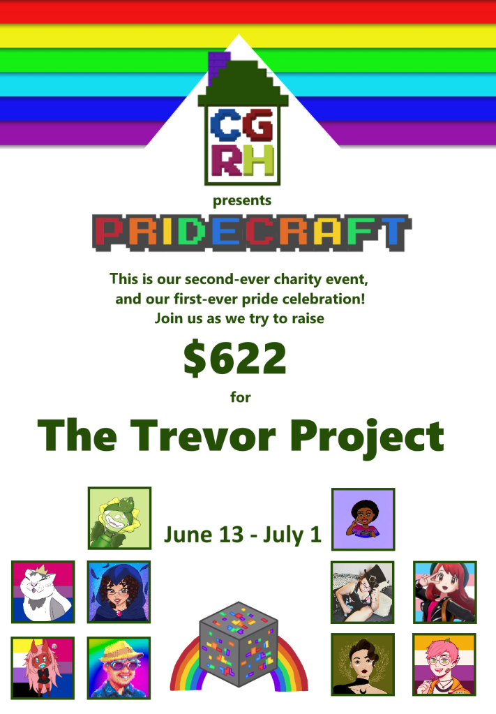 CGRH Presents Pridecraft

This is our second-ever charity event, and our first-ever pride celebration! Join us as we try to raise $622 for The Trevor Project

June 13 - July 1

Streamer logos representing the streamers participating in the collaboration: RedriaPlays, shayisplaying, sehkmetlives, LadyofChaosJ, katryam, yeahboomerang, luvlitchi, toastybaguette13, island_grandpa, nahtagain