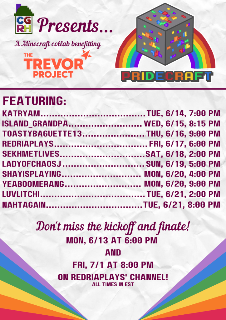 CGRH presents...

A Minecraft collab benefitting the Trevor Project.

Featuring: 

Nahtagain... Tue, 6/14, 8pm
Island_Grandpa... Wed, 6/15, 8:15pm
ToastyBaguette13... Thurs, 6/16, 9pm
RedriaPlays... Fri, 6/17, 6pm
Sekhmetlives... Sat, 6/18, 2pm
LadyofChaosJ... Sun, 6/19, 5pm
ShayIsPlaying... Mon, 6/20, 4pm
Yeaboomerang... Mon, 6/20, 9pm
Luvlitchi... Tue, 6/21, 2pm
Katryam... Tue, 6/21, 5pm

Don't miss the kickoff and finale!

Mon, 6/13 at 6pm
and
Fri, 7/1 at 8pm 
on RedriaPlays' channel!

All times in EST