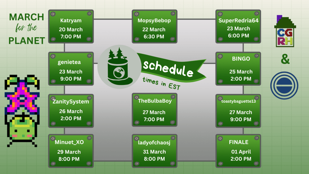 March for the Planet

Katryam
20 March
7:00PM

MopsyBebop
22 March
6:30 PM

SuperRedria64 
23 March
6:30PM

genietea
23 March
9:00PM 

BINGO
25 March
2:00PM

ZanitySystem
26 March
2:00PM

TheBulbaBoy
27 March
7:00PM

toastybaguette13
27 March
9:00PM

Minuet_XO
29 March 
8:00PM

ladyofchaosj
31 March
8:00PM

FINALE
01 April
2:00PM

All times are in EST