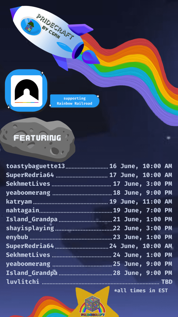 Pridecraft by CGRH
supporting rainbow railroad
featuring
toastybaguette13: 16 June, 10 am
superredria64: 17 june, 10am
sekhmetlives: 17 june, 3pm
yeaboomerang: 18 june, 9pm
katryam: 19 june, 11am
nahtagain: 19 june, 7pm
island_grandpa: 21 june, 1pm
shayisplaying: 22 june, 3pm
enybub: 23 june, 1pm
superredria64: 24 june 10am
sekhmetlives: 24 june, 1pm
yeaboomerang: 25 june, 9pm
island_grandpa: 28 june, 9pm
luvlitchi, tbd
all times in EST
